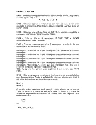 EXEMPLOS AULA04:
EX01 – Utilizando operações matemáticas com números inteiros, programar a
seguinte equação no CLP:
X = Y.Z + 2.Z + 4.Y + 1
EX02 – Utilizando operações matemáticas com números reais, extrair a raiz
quadrada de um número. OBS: Iniciar o cálculo, utilizando a variável como um
número inteiro.
EX03 – Utilizando uma entrada física do CLP (I0.0), habilitar e desabilitar a
mensagem “CURSO CLP SENAI” na IHM TD200.
EX04 – Exibir na IHM as 3 mensagens: “CURSO”, “CLP” e “SENAI”
seqüencialmente a cada 1 segundo.
EX05 – Criar um programa que exibe 5 mensagens dependendo de uma
seqüência de acionamento de teclas:
Mensagem1: “Pressionar F1” – após F1 ser pressionado será exibida a próxima
mensagem:
Mensagem2: “Pressionar F2” – após F2 ser pressionado será exibida a próxima
mensagem:
Mensagem3: “Pressionar F3” – após F3 ser pressionado será exibida a próxima
mensagem:
Mensagem4: “Pressionar F4” – após F4 ser pressionado será exibida a próxima
mensagem: “Reiniciando...”, sendo que esta mensagem fica ativa por 3
segundos reiniciando o processo após este tempo.
OBS: O programa deve garantir que a seqüência de acionamento seja F1-F2-
F3-F4.
EX06 – Criar um programa que simula o funcionamento de uma calculadora
com duas operações: Adição e Multiplicação (números inteiros sem sinal). A
tela inicial deve solicitar a entrada de duas variáveis:
Num1 =
Num2 =
O usuário poderá selecionar qual operação deseja efetuar na calculadora:
Tecla F1 habilita a operação de Adição e Tecla F2 habilita a operação de
Subtração. Dependendo da escolha do usuário, uma das seguintes telas
deverá ser exibida:
SOMA:
----
ou
MULTIPLICACAO:
----
 