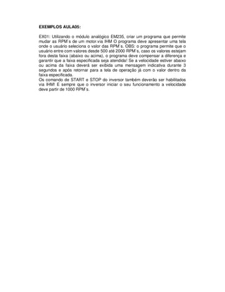 EXEMPLOS AULA05:
EX01: Utilizando o módulo analógico EM235, criar um programa que permite
mudar as RPM`s de um motor.via IHM O programa deve apresentar uma tela
onde o usuário seleciona o valor das RPM`s. OBS: o programa permite que o
usuário entre com valores desde 500 até 2000 RPM`s, caso os valores estejam
fora desta faixa (abaixo ou acima), o programa deve compensar a diferença e
garantir que a faixa especificada seja atendida! Se a velocidade estiver abaixo
ou acima da faixa deverá ser exibida uma mensagem indicativa durante 3
segundos e após retornar para a tela de operação já com o valor dentro da
faixa especificada.
Os comando de START e STOP do inversor também deverão ser habilitados
via IHM! E sempre que o inversor iniciar o seu funcionamento a velocidade
deve partir de 1000 RPM`s.
 
