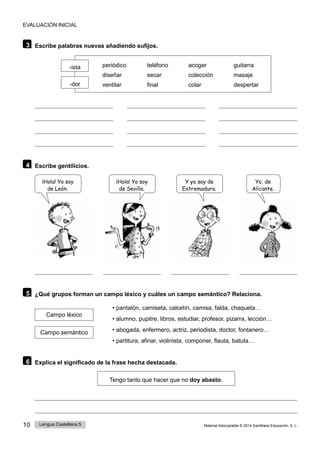 10 Lengua Castellana 5 Material fotocopiable © 2014 Santillana Educación, S. L.
EVALUACIÓN INICIAL
3 Escribe palabras nuevas añadiendo sufijos.
-ista
-dor
periódico teléfono acoger guitarra
diseñar secar colección masaje
ventilar final colar despertar
4 Escribe gentilicios.
¡Hola! Yo soy
de León.
¡Hola! Yo soy
de Sevilla.
Y yo soy de
Extremadura.
Yo, de
Alicante.
5 ¿Qué grupos forman un campo léxico y cuáles un campo semántico? Relaciona.
Campo léxico
Campo semántico
• pantalón, camiseta, calcetín, camisa, falda, chaqueta…
• alumno, pupitre, libros, estudiar, profesor, pizarra, lección…
• abogada, enfermero, actriz, periodista, doctor, fontanero…
• partitura, afinar, violinista, componer, flauta, batuta…
6 Explica el significado de la frase hecha destacada.
Tengo tanto que hacer que no doy abasto.
 