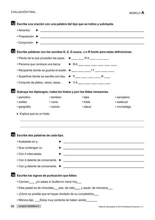 98 Lengua Castellana 5 Material fotocopiable © 2014 Santillana Educación, S. L.
EVALUACIÓN FINAL MODELO A
12 Escribe una oración con una palabra del tipo que se indica y subráyala.
• Adverbio ►
• Preposición ►
• Conjunción ►
13 Escribe palabras con los sonidos K, Z, G suave, J o R fuerte para estas definiciones:
• Planta de la que proceden las pipas. ►____ ____ R A ____ ____ ____
• Persona que conduce una barca. ► B A ____ ____ ____ ____ ____ ____
• Recipiente donde se guarda el aceite. ►____ ____ ____ I T ____ ____ ____
• Superficie donde se escribe con tiza. ► P____ ____ ____ ____ R ____
• Conjunto de platos, vasos, tazas… ► V A ____ ____ ____ ____ ____
14 Subraya los diptongos, rodea los hiatos y pon las tildes necesarias.
• periodico • tambien • lejia • aeroplano
• aullido • navio • fraile • estiercol
• geografia • caricia • ataud • murcielago
Explica qué es un hiato.
15 Escribe dos palabras de cada tipo.
• Acabadas en y. ►
• Que contengan cc. ►
• Con h intercalada. ►
• Con b delante de consonante. ►
• Con g delante de consonante. ►
16 Escribe los signos de puntuación que faltan.
• Carmen____ ¿tú sabes si Guillermo viene hoy
• Este pastel es de chocolate ese, de nata____ y aquel, de manzana
• ¡Cómo es posible que te hayas olvidado de su cumpleaños
• Mónica dijo: Estoy muy contenta de haber venido
 