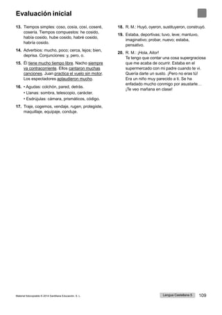Lengua Castellana 5 109
Material fotocopiable © 2014 Santillana Educación, S. L.
Evaluación inicial
13. Tiempos simples: coso, cosía, cosí, coseré,
cosería. Tiempos compuestos: he cosido,
había cosido, hube cosido, habré cosido,
habría cosido.
14. Adverbios: mucho, poco; cerca, lejos; bien,
deprisa. Conjunciones: y, pero, o.
15. Él tiene mucho tiempo libre. Nacho siempre
va contracorriente. Ellos cantaron muchas
canciones. Juan practica el vuelo sin motor.
Los espectadores aplaudieron mucho.
16. • Agudas: colchón, pared, detrás.
• Llanas: sombra, telescopio, carácter.
• Esdrújulas: cámara, prismáticos, código.
17. Traje, cogemos, vendaje, rugen, protegiste,
maquillaje, equipaje, conduje.
18. R. M.: Huyó, oyeron, sustituyeron, construyó.
19. Estaba, deportivas; tuvo, leve; mantuvo,
imaginativo; probar, nuevo; estaba,
pensativo.
20. R. M.: ¡Hola, Aitor!
Te tengo que contar una cosa supergraciosa
que me acaba de ocurrir. Estaba en el
supermercado con mi padre cuando te vi.
Quería darte un susto. ¡Pero no eras tú!
Era un niño muy parecido a ti. Se ha
enfadado mucho conmigo por asustarle…
¡Te veo mañana en clase!
 