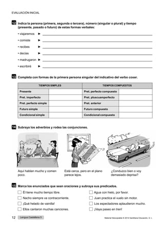 EVALUACIÓN INICIAL
12 Lengua Castellana 5 Material fotocopiable © 2014 Santillana Educación, S. L.
12 Indica la persona (primera, segunda o tercera), número (singular o plural) y tiempo
(presente, pasado o futuro) de estas formas verbales:
• viajaremos ►
• comiste ►
• recibes ►
• decías ►
• madrugaron ►
• escribiré ►
13 Completa con formas de la primera persona singular del indicativo del verbo coser.
TIEMPOS SIMPLES TIEMPOS COMPUESTOS
Presente Pret. perfecto compuesto
Pret. imperfecto Pret. pluscuamperfecto
Pret. perfecto simple Pret. anterior
Futuro simple Futuro compuesto
Condicional simple Condicional compuesto
14 Subraya los adverbios y rodea las conjunciones.
Aquí hablan mucho y comen
poco.
Está cerca, pero en el plano
parece lejos.
¿Conduzco bien o voy
demasiado deprisa?
15 Marca los enunciados que sean oraciones y subraya sus predicados.
Él tiene mucho tiempo libre. Agua con hielo, por favor.
Nacho siempre va contracorriente. Juan practica el vuelo sin motor.
¡Qué helado de vainilla! Los espectadores aplaudieron mucho.
Ellos cantaron muchas canciones. ¡Vaya paseo en tren!
 