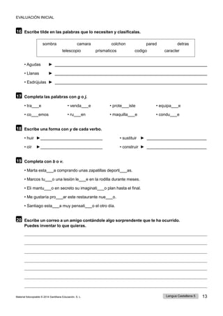 EVALUACIÓN INICIAL
Lengua Castellana 5 13
Material fotocopiable © 2014 Santillana Educación, S. L.
16 Escribe tilde en las palabras que lo necesiten y clasifícalas.
sombra camara colchon pared detras
telescopio prismaticos codigo caracter
• Agudas ►
• Llanas ►
• Esdrújulas ►
17 Completa las palabras con g o j.
• tra e • venda e • prote iste • equipa e
• co emos • ru en • maquilla e • condu e
18 Escribe una forma con y de cada verbo.
• huir ► • sustituir ►
• oír ► • construir ►
19 Completa con b o v.
• Marta esta a comprando unas zapatillas deporti as.
• Marcos tu o una lesión le e en la rodilla durante meses.
• Eli mantu o en secreto su imaginati o plan hasta el final.
• Me gustaría pro ar este restaurante nue o.
• Santiago esta a muy pensati o el otro día.
20 Escribe un correo a un amigo contándole algo sorprendente que te ha ocurrido.
Puedes inventar lo que quieras.
 