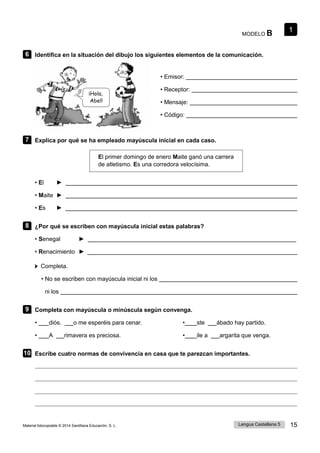 1
Lengua Castellana 5 15
Material fotocopiable © 2014 Santillana Educación, S. L.
MODELO B
6 Identifica en la situación del dibujo los siguientes elementos de la comunicación.
• Emisor:
¡Hola,
Abel!
• Receptor:
• Mensaje:
• Código:
7 Explica por qué se ha empleado mayúscula inicial en cada caso.
El primer domingo de enero Maite ganó una carrera
de atletismo. Es una corredora velocísima.
• El ►
• Maite ►
• Es ►
8 ¿Por qué se escriben con mayúscula inicial estas palabras?
• Senegal ►
• Renacimiento ►
Completa.
• No se escriben con mayúscula inicial ni los
ni los
9 Completa con mayúscula o minúscula según convenga.
• diós. o me esperéis para cenar. • ste ábado hay partido.
• A rimavera es preciosa. • ile a argarita que venga.
10 Escribe cuatro normas de convivencia en casa que te parezcan importantes.
 
