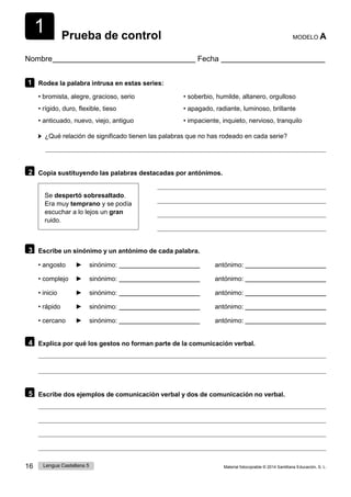 1
16 Lengua Castellana 5 Material fotocopiable © 2014 Santillana Educación, S. L.
Prueba de control MODELO A
Nombre Fecha
1 Rodea la palabra intrusa en estas series:
• bromista, alegre, gracioso, serio
• rígido, duro, flexible, tieso
• anticuado, nuevo, viejo, antiguo
• soberbio, humilde, altanero, orgulloso
• apagado, radiante, luminoso, brillante
• impaciente, inquieto, nervioso, tranquilo
¿Qué relación de significado tienen las palabras que no has rodeado en cada serie?
2 Copia sustituyendo las palabras destacadas por antónimos.
Se despertó sobresaltado.
Era muy temprano y se podía
escuchar a lo lejos un gran
ruido.
3 Escribe un sinónimo y un antónimo de cada palabra.
• angosto ► sinónimo: antónimo:
• complejo ► sinónimo: antónimo:
• inicio ► sinónimo: antónimo:
• rápido ► sinónimo: antónimo:
• cercano ► sinónimo: antónimo:
4 Explica por qué los gestos no forman parte de la comunicación verbal.
5 Escribe dos ejemplos de comunicación verbal y dos de comunicación no verbal.
 