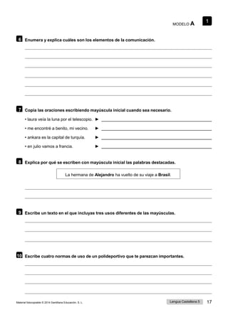 1
Lengua Castellana 5 17
Material fotocopiable © 2014 Santillana Educación, S. L.
MODELO A
6 Enumera y explica cuáles son los elementos de la comunicación.
7 Copia las oraciones escribiendo mayúscula inicial cuando sea necesario.
• laura veía la luna por el telescopio. ►
• me encontré a benito, mi vecino. ►
• ankara es la capital de turquía. ►
• en julio vamos a francia. ►
8 Explica por qué se escriben con mayúscula inicial las palabras destacadas.
La hermana de Alejandro ha vuelto de su viaje a Brasil.
9 Escribe un texto en el que incluyas tres usos diferentes de las mayúsculas.
10 Escribe cuatro normas de uso de un polideportivo que te parezcan importantes.
 