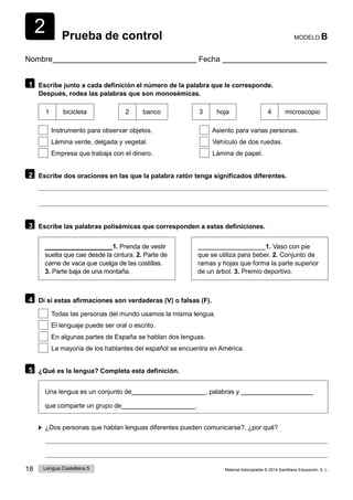 18 Lengua Castellana 5 Material fotocopiable © 2014 Santillana Educación, S. L.
2 Prueba de control MODELO B
Nombre Fecha
1 Escribe junto a cada definición el número de la palabra que le corresponde.
Después, rodea las palabras que son monosémicas.
1 bicicleta 2 banco 3 hoja 4 microscopio
Instrumento para observar objetos. Asiento para varias personas.
Lámina verde, delgada y vegetal. Vehículo de dos ruedas.
Empresa que trabaja con el dinero. Lámina de papel.
2 Escribe dos oraciones en las que la palabra ratón  tenga significados diferentes.
3 Escribe las palabras polisémicas que corresponden a estas definiciones.
1. Prenda de vestir 1. Vaso con pie
suelta que cae desde la cintura. 2. Parte de
carne de vaca que cuelga de las costillas.
3. Parte baja de una montaña.
que se utiliza para beber. 2. Conjunto de
ramas y hojas que forma la parte superior
de un árbol. 3. Premio deportivo.
4 Di si estas afirmaciones son verdaderas (V) o falsas (F).
Todas las personas del mundo usamos la misma lengua.
El lenguaje puede ser oral o escrito.
En algunas partes de España se hablan dos lenguas.
La mayoría de los hablantes del español se encuentra en América.
5 ¿Qué es la lengua? Completa esta definición.
Una lengua es un conjunto de , palabras y
que comparte un grupo de .
¿Dos personas que hablan lenguas diferentes pueden comunicarse?, ¿por qué?
 