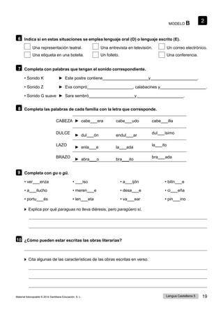 2
Lengua Castellana 5 19
Material fotocopiable © 2014 Santillana Educación, S. L.
MODELO B
6 Indica si en estas situaciones se emplea lenguaje oral (O) o lenguaje escrito (E).
Una representación teatral. Una entrevista en televisión. Un correo electrónico.
Una etiqueta en una botella. Un folleto. Una conferencia.
7 Completa con palabras que tengan el sonido correspondiente.
• Sonido K ► Este postre contiene y .
• Sonido Z ► Eva compró , calabacines y .
• Sonido G suave ► Sara sembró y .
8 Completa las palabras de cada familia con la letra que corresponde.
CABEZA ► cabe era cabe udo cabe illa
DULCE
► dul ón endul ar
dul ísimo
LAZO
► enla e la ada
la ito
BRAZO
► abra o bra ito
bra ada
9 Completa con gu o gü.
• ver enza
• a ilucho
• portu és
• iso
• meren e
• len eta
• a ijón
• desa e
• va ear
• bilin e
• ci eña
• pin ino
Explica por qué paraguas no lleva diéresis, pero paragüero sí.
10 ¿Cómo pueden estar escritas las obras literarias?
Cita algunas de las características de las obras escritas en verso.
 