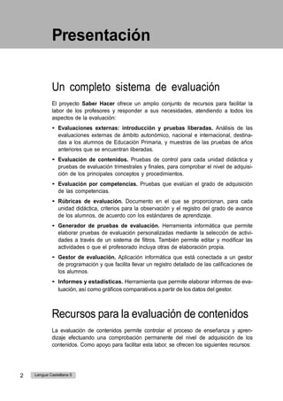 Presentación
Un completo sistema de evaluación
El proyecto Saber Hacer ofrece un amplio conjunto de recursos para facilitar la
labor de los profesores y responder a sus necesidades, atendiendo a todos los
aspectos de la evaluación:
• Evaluaciones externas: introducción y pruebas liberadas. Análisis de las
evaluaciones externas de ámbito autonómico, nacional e internacional, destina-
das a los alumnos de Educación Primaria, y muestras de las pruebas de años
anteriores que se encuentran liberadas.
• Evaluación de contenidos. Pruebas de control para cada unidad didáctica y
pruebas de evaluación trimestrales y finales, para comprobar el nivel de adquisi-
ción de los principales conceptos y procedimientos.
• Evaluación por competencias. Pruebas que evalúan el grado de adquisición
de las competencias.
• Rúbricas de evaluación. Documento en el que se proporcionan, para cada
unidad didáctica, criterios para la observación y el registro del grado de avance
de los alumnos, de acuerdo con los estándares de aprendizaje.
• Generador de pruebas de evaluación. Herramienta informática que permite
elaborar pruebas de evaluación personalizadas mediante la selección de activi-
dades a través de un sistema de filtros. También permite editar y modificar las
actividades o que el profesorado incluya otras de elaboración propia.
• Gestor de evaluación. Aplicación informática que está conectada a un gestor
de programación y que facilita llevar un registro detallado de las calificaciones de
los alumnos.
• Informes y estadísticas. Herramienta que permite elaborar informes de eva-
luación, así como gráficos comparativos a partir de los datos del gestor.
Recursos para la evaluación de contenidos
La evaluación de contenidos permite controlar el proceso de enseñanza y apren-
dizaje efectuando una comprobación permanente del nivel de adquisición de los
contenidos. Como apoyo para facilitar esta labor, se ofrecen los siguientes recursos:
2 Lengua Castellana 5
 