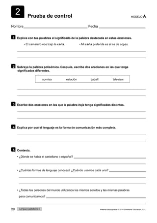 2
20 Lengua Castellana 5 Material fotocopiable © 2014 Santillana Educación, S. L.
Prueba de control MODELO A
Nombre Fecha
1 Explica con tus palabras el significado de la palabra destacada en estas oraciones.
• El camarero nos trajo la carta. • Mi carta preferida es el as de copas.
2 Subraya la palabra polisémica. Después, escribe dos oraciones en las que tenga
significados diferentes.
sonrisa estación jabalí televisor
3 Escribe dos oraciones en las que la palabra hoja  tenga significados distintos.
4 Explica por qué el lenguaje es la forma de comunicación más completa.
5 Contesta.
• ¿Dónde se habla el castellano o español?
• ¿Cuántas formas de lenguaje conoces? ¿Cuándo usamos cada una?
• ¿Todas las personas del mundo utilizamos los mismos sonidos y las mismas palabras
para comunicarnos?
 