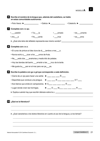 2
Lengua Castellana 5 21
Material fotocopiable © 2014 Santillana Educación, S. L.
MODELO A
6 Escribe el nombre de la lengua que, además del castellano, se habla
en estas comunidades autónomas:
• País Vasco ► • Galicia ► • Cataluña ►
7 Completa con c o qu.
• uestión • Tur ía • emado • do umento
• cho e • fre uente • ince • es ema
¿Qué otra letra del alfabeto representa ese mismo sonido?
8 Completa con c o z.
• El curso de pintura al óleo dura de di iembre a mar o.
• Nunca echo a úcar a los umos de fruta.
• Ne esito dos anahorias y medio kilo de patatas.
• Hoy las tiendas del barrio errarán a las inco de la tarde.
• Me gusta bu ear en el mar para ver pe es.
9 Escribe la palabra con gu o gü que corresponde a cada definición.
• Cierre de un ojo para hacer una señal. ► ____ ____ ____ Ñ ____
• Deportista que conduce una piragua. ► ____ ____ R ____ ____ ____ ____ S T ____
• Ave blanca que anida en campanarios. ► C____ ____ ____ ____ Ñ ____
• Lugar donde viven las hormigas. ► ____ O ____ M____ ____ ____ ____ R ____
Explica cuándo hay que escribir diéresis sobre la u.
10 ¿Qué es la literatura?
¿Qué caracteriza a los textos literarios en cuanto al uso de la lengua y a los temas?
 