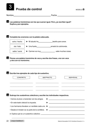 22 Lengua Castellana 5 Material fotocopiable © 2014 Santillana Educación, S. L.
3 Prueba de control MODELO B
Nombre Fecha
1 Las palabras homónimas son las que suenan igual. Pero ¿se escriben igual?
Explica y pon ejemplos.
2 Completa las oraciones con la palabra adecuada.
echo / hecho ► Mi abuelo ha lasaña para cenar.
ola / hola ► Una fuerte arrastró la colchoneta.
sabia / savia ► Carmen es muy  , sabe muchas cosas.
3 Piensa una palabra homónima de vaca y escribe dos frases, una con vaca
y otra con su homónimo.
4 Escribe tres ejemplos de cada tipo de sustantivo.
CONCRETO ABSTRACTO INDIVIDUAL
5 Subraya los sustantivos colectivos y escribe los individuales respectivos.
• Iremos al pinar a merendar con los amigos. ►
• En este teatro debutó la orquesta. ►
• Los hermanos llevaban un ramillete cada uno. ►
• Desde el mirador se ve parte de la cordillera. ►
Explica qué es un sustantivo colectivo.
 