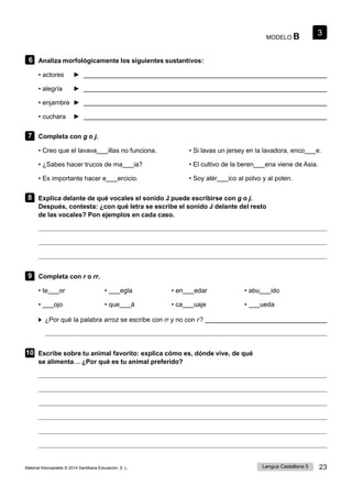 3
Lengua Castellana 5 23
Material fotocopiable © 2014 Santillana Educación, S. L.
MODELO B
6 Analiza morfológicamente los siguientes sustantivos:
• actores ►
• alegría ►
• enjambre ►
• cuchara ►
7 Completa con g o j.
• Creo que el lavava illas no funciona. • Si lavas un jersey en la lavadora, enco e.
• ¿Sabes hacer trucos de ma ia? • El cultivo de la beren ena viene de Asia.
• Es importante hacer e ercicio. • Soy alér ico al polvo y al polen.
8 Explica delante de qué vocales el sonido J puede escribirse con g o j.
Después, contesta: ¿con qué letra se escribe el sonido J delante del resto
de las vocales? Pon ejemplos en cada caso.
9 Completa con r o rr.
• te or • egla • en edar • abu ido
• ojo • que á • ca uaje • ueda
¿Por qué la palabra arroz se escribe con rr y no con r ?
10 Escribe sobre tu animal favorito: explica cómo es, dónde vive, de qué
se alimenta… ¿Por qué es tu animal preferido?
 