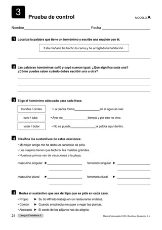 3
24 Lengua Castellana 5 Material fotocopiable © 2014 Santillana Educación, S. L.
Prueba de control MODELO A
Nombre Fecha
1 Localiza la palabra que tiene un homónimo y escribe una oración con él.
Esta mañana he hecho la cama y he arreglado la habitación.
2 Las palabras homónimas calló y cayó suenan igual. ¿Qué significa cada una?
¿Cómo puedes saber cuándo debes escribir una u otra?
3 Elige el homónimo adecuado para cada frase.
hondas / ondas • La piedra forma en el agua al caer.
tuvo / tubo • Ayer no tiempo y por eso no vino.
votar / botar • No se puede la pelota aquí dentro.
4 Clasifica los sustantivos de estas oraciones:
• Mi mejor amigo me ha dado un caramelo de piña.
• Los viajeros tienen que facturar las maletas grandes.
• Nuestros primos van de vacaciones a la playa.
masculino singular ► femenino singular ►
masculino plural ► femenino plural ►
5 Rodea el sustantivo que sea del tipo que se pide en cada caso.
• Propio ► Su tío Alfredo trabaja en un restaurante andaluz.
• Común ► Cuando anochecía me puse a regar las plantas.
• Abstracto ► El canto de los pájaros nos da alegría.
 