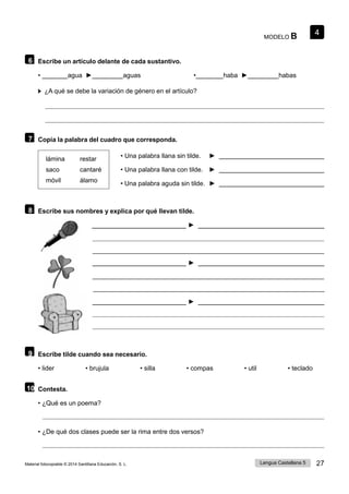 4
Lengua Castellana 5 27
Material fotocopiable © 2014 Santillana Educación, S. L.
MODELO B
6 Escribe un artículo delante de cada sustantivo.
• agua ► aguas • haba ► habas
¿A qué se debe la variación de género en el artículo?
7 Copia la palabra del cuadro que corresponda.
lámina restar
saco cantaré
móvil álamo
• Una palabra llana sin tilde. ►
• Una palabra llana con tilde. ►
• Una palabra aguda sin tilde. ►
8 Escribe sus nombres y explica por qué llevan tilde.
►
►
►
9 Escribe tilde cuando sea necesario.
• lider • brujula • silla • compas • util • teclado
10 Contesta.
• ¿Qué es un poema?
• ¿De qué dos clases puede ser la rima entre dos versos?
 