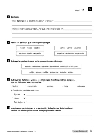 5
Lengua Castellana 5 31
Material fotocopiable © 2014 Santillana Educación, S. L.
MODELO B
6 Contesta.
• ¿Hay diptongo en la palabra miércoles? ¿Por qué?
• ¿Por qué miércoles lleva tilde? ¿Por qué está sobre la letra e?
7 Rodea las palabras que contengan diptongos.
recibir – recibió – recibiré volver – volvió – volverán
espero – esperó – esperéis empezar – empezó – empezaréis
8 Subraya la palabra de cada serie que contiene un triptongo.
estudio – estudias – estudia – estudiamos – estudiáis – estudian
actúo – actúas – actúa – actuamos – actuáis – actúan
9 Subraya los diptongos y rodea los triptongos de estas palabras. Después,
pon las tildes que sean necesarias.
• nautico • renunciais • tambien • vieira • cienaga
Clasifica las palabras anteriores.
• Agudas ►
• Llanas ►
• Esdrújulas ►
10 Imagina que participas en la organización de las fiestas de tu localidad.
Escribe los actos que incluirías en el programa de fiestas.
 