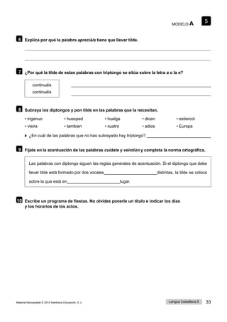 5
Lengua Castellana 5 33
Material fotocopiable © 2014 Santillana Educación, S. L.
MODELO A
6 Explica por qué la palabra apreciáis tiene que llevar tilde.
7 ¿Por qué la tilde de estas palabras con triptongo se sitúa sobre la letra a o la e?
continuáis
continuéis
8 Subraya los diptongos y pon tilde en las palabras que la necesitan.
• ingenuo • huesped • huelga • dicen • estiercol
• vieira • tambien • cuatro • adios • Europa
¿En cuál de las palabras que no has subrayado hay triptongo?
9 Fíjate en la acentuación de las palabras cuídate y veintiún y completa la norma ortográfica.
Las palabras con diptongo siguen las reglas generales de acentuación. Si el diptongo que debe
llevar tilde está formado por dos vocales distintas, la tilde se coloca
sobre la que está en lugar.
10 Escribe un programa de fiestas. No olvides ponerle un título e indicar los días
y los horarios de los actos.
 