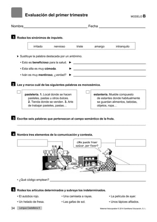 34 Lengua Castellana 5 Material fotocopiable © 2014 Santillana Educación, S. L.
Evaluación del primer trimestre MODELO B
Nombre Fecha
1 Rodea los sinónimos de inquieto.
irritado nervioso triste amargo intranquilo
Sustituye la palabra destacada por un antónimo.
• Esto es beneficioso para la salud. ►
• Esta silla es muy cómoda. ►
• Iván es muy mentiroso, ¿verdad? ►
2 Lee y marca cuál de las siguientes palabras es monosémica.
pastelería. 1. Local donde se hacen
pasteles, pastas u otros dulces.
2. Tienda donde se venden. 3. Arte
de trabajar pasteles, pastas…
estantería. Mueble compuesto
de estantes donde habitualmente
se guardan alimentos, bebidas,
objetos, ropa…
3 Escribe seis palabras que pertenezcan al campo semántico de la fruta.
4 Nombra tres elementos de la comunicación y contesta.
¿Me puede traer
azúcar, por favor?
• ¿Qué código emplean?
5 Rodea los artículos determinados y subraya los indeterminados.
• El autobús rojo. • Una camiseta a rayas. • La película de ayer.
• Un helado de fresa. • Las gafas de sol. • Unos lápices afilados.
 