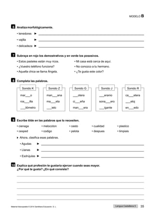 Lengua Castellana 5 35
Material fotocopiable © 2014 Santillana Educación, S. L.
MODELO B
6 Analiza morfológicamente.
• tenedores ►
• vajilla ►
• delicadeza ►
7 Subraya en rojo los demostrativos y en verde los posesivos.
• Estos pasteles están muy ricos. • Mi casa está cerca de aquí.
• ¿Vuestro teléfono funciona? • No conozco a tu hermano.
• Aquella chica se llama Ángela. • ¿Te gusta este color?
8 Completa las palabras.
Sonido K Sonido Z Sonido G Sonido J Sonido R
mar o man ana otera eranio ca etera
ros illa ma eta ci eña sona ero eloj
ilómetro ielo man era igante en edo
9 Escribe tilde en las palabras que lo necesiten.
• cienaga • melocoton • cesto • cualidad • plastico
• cesped • codigo • pelota • despues • limpiais
Ahora, clasifica esas palabras.
• Agudas ►
• Llanas ►
• Esdrújulas ►
10 Explica qué profesión te gustaría ejercer cuando seas mayor.
¿Por qué te gusta? ¿En qué consiste?
 