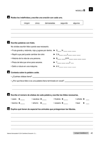 6
Lengua Castellana 5 41
Material fotocopiable © 2014 Santillana Educación, S. L.
MODELO B
6 Rodea los indefinidos y escribe una oración con cada uno.
ningún cinco demasiadas segundo algunos
7 Escribe palabras con hiato.
No olvides escribir tilde cuando sea necesario.
• Fruta grande y redonda, roja y jugosa por dentro. ► S____ N ____ ____ ____
• Reptil cuya piel puede cambiar de color. ► C A____ ____L____ ____ ____
• Historia de la vida de una persona. ► B____ ____G R ____ ____ ____ ____
• Pieza de tela que sirve para secarse. ► T____ ____ ____L
• Daño o rotura en una máquina. ► A V ____ ____ ____ ____
8 Contesta sobre la palabra caída.
• ¿Cuántas sílabas tiene?
• ¿Por qué lleva tilde si es una palabra llana terminada en vocal?
9 Escribe el número de sílabas de cada palabra y escribe las tildes necesarias.
• oasis ► • cacatua ► • fruteria ► • cohete ►
• teorico ► • ahorro ► • oceano ► • baul ►
10 Explica qué tienen de especial los animales que protagonizan las fábulas.
 