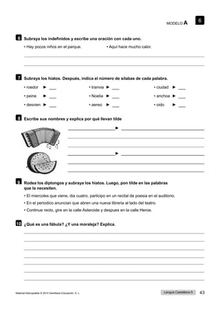 6
Lengua Castellana 5 43
Material fotocopiable © 2014 Santillana Educación, S. L.
MODELO A
6 Subraya los indefinidos y escribe una oración con cada uno.
• Hay pocos niños en el parque. • Aquí hace mucho calor.
7 Subraya los hiatos. Después, indica el número de sílabas de cada palabra.
• roedor ► • tranvia ► • ciudad ►
• peine ► • Noelia ► • anchoa ►
• desvien ► • aereo ► • oido ►
8 Escribe sus nombres y explica por qué llevan tilde
►
►
9 Rodea los diptongos y subraya los hiatos. Luego, pon tilde en las palabras
que la necesiten.
• El miercoles que viene, dia cuatro, participo en un recital de poesia en el auditorio.
• En el periodico anuncian que abren una nueva libreria al lado del teatro.
• Continue recto, gire en la calle Asteroide y despues en la calle Heroe.
10 ¿Qué es una fábula? ¿Y una moraleja? Explica.
 