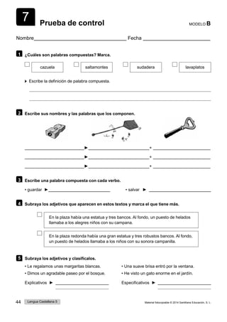 7
44 Lengua Castellana 5 Material fotocopiable © 2014 Santillana Educación, S. L.
Prueba de control MODELO B
Nombre Fecha
1 ¿Cuáles son palabras compuestas? Marca.
cazuela saltamontes sudadera lavaplatos
Escribe la definición de palabra compuesta.
2 Escribe sus nombres y las palabras que los componen.
► +
► +
► +
3 Escribe una palabra compuesta con cada verbo.
• guardar ► • salvar ►
4 Subraya los adjetivos que aparecen en estos textos y marca el que tiene más.
En la plaza había una estatua y tres bancos. Al fondo, un puesto de helados
llamaba a los alegres niños con su campana.
En la plaza redonda había una gran estatua y tres robustos bancos. Al fondo,
un puesto de helados llamaba a los niños con su sonora campanilla.
5 Subraya los adjetivos y clasifícalos.
• Le regalamos unas margaritas blancas.
• Dimos un agradable paseo por el bosque.
• Una suave brisa entró por la ventana.
• He visto un gato enorme en el jardín.
Explicativos ► Especificativos ►
 