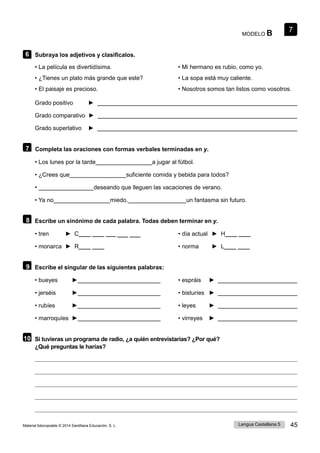 7
Lengua Castellana 5 45
Material fotocopiable © 2014 Santillana Educación, S. L.
MODELO B
6 Subraya los adjetivos y clasifícalos.
• La película es divertidísima.
• ¿Tienes un plato más grande que este?
• El paisaje es precioso.
• Mi hermano es rubio, como yo.
• La sopa está muy caliente.
• Nosotros somos tan listos como vosotros.
Grado positivo ►
Grado comparativo ►
Grado superlativo ►
7 Completa las oraciones con formas verbales terminadas en y.
• Los lunes por la tarde a jugar al fútbol.
• ¿Crees que suficiente comida y bebida para todos?
• deseando que lleguen las vacaciones de verano.
• Ya no miedo. un fantasma sin futuro.
8 Escribe un sinónimo de cada palabra. Todas deben terminar en y.
• tren ► C____ ____ ____ • día actual ► H____ ____
• monarca ► R____ ____ • norma ► L____ ____
9 Escribe el singular de las siguientes palabras:
• bueyes ► • espráis ►
• jerséis ► • bisturíes ►
• rubíes ► • leyes ►
• marroquíes ► • virreyes ►
10 Si tuvieras un programa de radio, ¿a quién entrevistarías? ¿Por qué?
¿Qué preguntas le harías?
____ ____
 