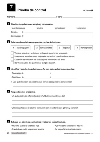 7
46 Lengua Castellana 5 Material fotocopiable © 2014 Santillana Educación, S. L.
Prueba de control MODELO A
Nombre Fecha
1 Clasifica las palabras en simples y compuestas.
• guardabosques • piscina • cortacésped • ordenador
Simples ►
Compuestas ►
2 Relaciona las palabras compuestas con las definiciones.
1 espantapájaros 2 salvapantallas 3 tragaluz 4 menospreciar
Ventana abierta en un techo o en la parte superior de una pared.
Imagen que se activa en un ordenador encendido cuando este no se usa.
Cosa que se coloca en los cultivos para ahuyentar a las aves.
Dar menos valor del que merece a algo o alguien.
3 Identifica y escribe las palabras que forman estas palabras compuestas:
• Paracaídas ► +
• Tirachinas ► +
¿De qué clase son las palabras que forman esas palabras compuestas?
4 Responde sobre el adjetivo.
• ¿A qué palabra se refiere el adjetivo? ¿Qué información nos da?
• ¿Qué significa que el adjetivo concuerda con el sustantivo en género y número?
5 Subraya los adjetivos explicativos y rodea los especificativos.
• Mi prima Eva lleva una falda roja. • Ayer me comí un delicioso helado.
• Tras la lluvia, salió un precioso arcoíris. • De pequeña tenía el pelo rizado.
 