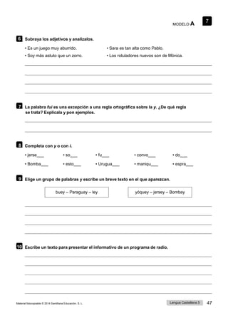 7
Lengua Castellana 5 47
Material fotocopiable © 2014 Santillana Educación, S. L.
MODELO A
6 Subraya los adjetivos y analízalos.
• Es un juego muy aburrido.
• Soy más astuto que un zorro.
• Sara es tan alta como Pablo.
• Los rotuladores nuevos son de Mónica.
7 La palabra fui es una excepción a una regla ortográfica sobre la y. ¿De qué regla
se trata? Explícala y pon ejemplos.
8 Completa con y o con i.
• jerse • so • fu • convo • do
• Bomba • esto • Urugua • maniqu • espra
9 Elige un grupo de palabras y escribe un breve texto en el que aparezcan.
buey – Paraguay – ley yóquey – jersey – Bombay
10 Escribe un texto para presentar el informativo de un programa de radio.
 