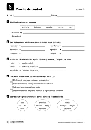 48 Lengua Castellana 5 Material fotocopiable © 2014 Santillana Educación, S. L.
8 Prueba de control MODELO B
Nombre Fecha
1 Clasifica las siguientes palabras:
imposible luchador fregadero corazón reloj
• Primitivas ►
• Derivadas ►
2 Escribe la palabra primitiva de la que proceden estas derivadas:
• comedor ► • confianza ►
• arboleda ► • pureza ►
• desorden ► • otoñal ►
3 Forma una palabra derivada a partir de estas primitivas y completa las series.
• trigo ► patatal, maizal,
• carne ► herbívoro, insectívoro,
• equilibrio ► ceramista, trapecista,
4 Di si estas afirmaciones son verdaderas (V) o falsas (F):
El núcleo de un grupo nominal es un sustantivo.
Los determinantes sirven para concretar al sustantivo.
Solo son determinantes los artículos.
Los complementos amplían o delimitan el significado del sustantivo.
5 Escribe cuatro grupos nominales con un elemento de cada círculo.
dos
un mi
esas
zapatillas
limones reloj
hermano
ácidos
naranjas mayor
de arena
 