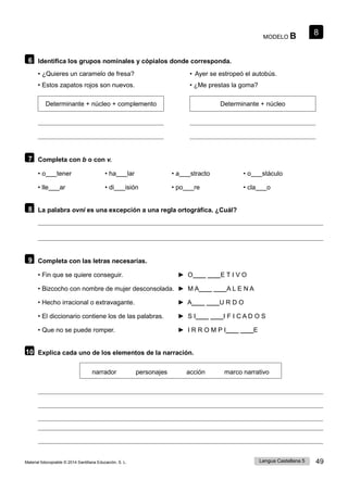 Lengua Castellana 5 49
Material fotocopiable © 2014 Santillana Educación, S. L.
8
MODELO B
6 Identifica los grupos nominales y cópialos donde corresponda.
• ¿Quieres un caramelo de fresa? • Ayer se estropeó el autobús.
• Estos zapatos rojos son nuevos. • ¿Me prestas la goma?
Determinante + núcleo + complemento Determinante + núcleo
7 Completa con b o con v.
• o tener • ha lar • a stracto • o stáculo
• lle ar • di isión • po re • cla o
8 La palabra ovni es una excepción a una regla ortográfica. ¿Cuál?
9 Completa con las letras necesarias.
• Fin que se quiere conseguir. ► O____ ____E T I V O
• Bizcocho con nombre de mujer desconsolada. ► M A____ ____A L E N A
• Hecho irracional o extravagante. ► A____ ____U R D O
• El diccionario contiene los de las palabras. ► S I____ ____I F I C A D O S
• Que no se puede romper. ► I R R O M P I____ ____E
10 Explica cada uno de los elementos de la narración.
narrador personajes acción marco narrativo
 