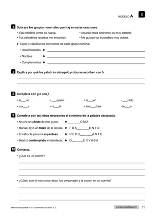 8
Lengua Castellana 5 51
Material fotocopiable © 2014 Santillana Educación, S. L.
MODELO A
6 Subraya los grupos nominales que hay en estas oraciones:
• Esa bicicleta verde es nueva. • Aquella chica sonriente es muy amable.
• Tus calcetines rayados me encantan. • Me gustan los bizcochos muy dulces.
Copia y clasifica los elementos de cada grupo nominal.
• Determinantes ►
• Núcleos ►
• Complementos ►
7 Explica por qué las palabras obsequio y obra se escriben con b.
8 Completa con g o con j.
• si no • oyero • te er • rado
• cru ir • re la • amí dala • te a
9 Completa con las letras necesarias el sinónimo de la palabra destacada.
• No era un chiste de mal gusto. ►____ ____O M A
• Manuel leyó un trozo de la novela. ► F R A____ ____E N T O
• El sabor le parecía espantoso. ► R E P U____ ____A N T E
• Beatriz contemplaba el atardecer. ► O____ ____E R V A B A
10 Contesta.
• ¿Qué es un cuento?
• ¿Cómo son el marco narrativo, los personajes y la acción en un cuento?
 