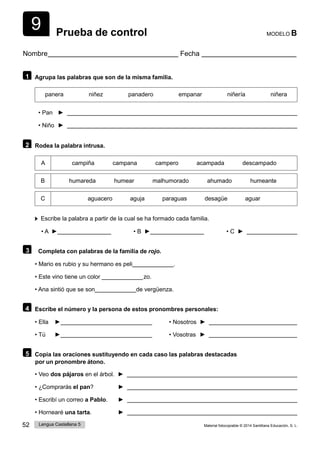 9
52 Lengua Castellana 5 Material fotocopiable © 2014 Santillana Educación, S. L.
Prueba de control MODELO B
Nombre Fecha
1 Agrupa las palabras que son de la misma familia.
panera niñez panadero empanar niñería niñera
• Pan ►
• Niño ►
2 Rodea la palabra intrusa.
A campiña campana campero acampada descampado
B humareda humear malhumorado ahumado humeante
C aguacero aguja paraguas desagüe aguar
Escribe la palabra a partir de la cual se ha formado cada familia.
• A ► • B ► • C ►
3 Completa con palabras de la familia de rojo.
• Mario es rubio y su hermano es peli .
• Este vino tiene un color  zo.
• Ana sintió que se son de vergüenza.
4 Escribe el número y la persona de estos pronombres personales:
• Ella ► • Nosotros ►
• Tú ► • Vosotras ►
5 Copia las oraciones sustituyendo en cada caso las palabras destacadas
por un pronombre átono.
• Veo dos pájaros en el árbol. ►
• ¿Comprarás el pan? ►
• Escribí un correo a Pablo. ►
• Hornearé una tarta. ►
 