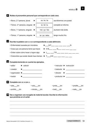 9
Lengua Castellana 5 53
Material fotocopiable © 2014 Santillana Educación, S. L.
MODELO B
6 Rodea el pronombre personal que corresponde en cada caso.
• Átono, 2.ª persona, plural. ► os / le / te escribiremos una postal.
• Tónico, 3.ª persona, singular. ► tú / él / lo completó el informe.
• Átono, 1.ª persona, singular. ► me / yo / les ducharé más tarde.
• Tónico, 1.ª persona, singular. ► la / yo / ellos tengo mucho frío.
7 Escribe la palabra con c o cc correspondiente a cada definición.
• Enfermedad causada por microbios. ►____N F____ ____ ____ ____ ____N
• Cosa que una persona tiene que hacer. ► O B____ ____ G____ ____ ____
• Orden sobre cómo hacer o lograr algo. ► I____ ____T R ____ ____ ____
• Costumbre que existe desde hace tiempo. ► T____A D ____ ____ ____
8 Completa teniendo en cuenta los ejemplos.
• editor ► edición • instructor ► instrucción
• creador ► • traductor ►
• organizador ► • director ►
• traidor ► • productor ►
9 Completa con cc o con c.
• sele ión
• prohibi ión
• solu ión
• introdu ión
• prote ión
• tradi ión
• predile ión
• reda ión
10 Vas a organizar una recogida de material escolar. Escribe la información
que pondrías en el cartel.
____ ____
____ ____
____ ____ ____
 