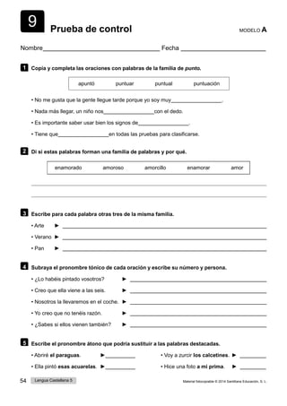 9
54 Lengua Castellana 5 Material fotocopiable © 2014 Santillana Educación, S. L.
Prueba de control MODELO A
Nombre Fecha
1 Copia y completa las oraciones con palabras de la familia de punto.
apuntó puntuar puntual puntuación
• No me gusta que la gente llegue tarde porque yo soy muy .
• Nada más llegar, un niño nos con el dedo.
• Es importante saber usar bien los signos de .
• Tiene que en todas las pruebas para clasificarse.
2 Di si estas palabras forman una familia de palabras y por qué.
enamorado amoroso amorcillo enamorar amor
3 Escribe para cada palabra otras tres de la misma familia.
• Arte ►
• Verano ►
• Pan ►
4 Subraya el pronombre tónico de cada oración y escribe su número y persona.
• ¿Lo habéis pintado vosotros? ►
• Creo que ella viene a las seis. ►
• Nosotros la llevaremos en el coche. ►
• Yo creo que no tenéis razón. ►
• ¿Sabes si ellos vienen también? ►
5 Escribe el pronombre átono que podría sustituir a las palabras destacadas.
• Abriré el paraguas. ► • Voy a zurcir los calcetines. ►
• Ella pintó esas acuarelas. ► • Hice una foto a mi prima. ►
 