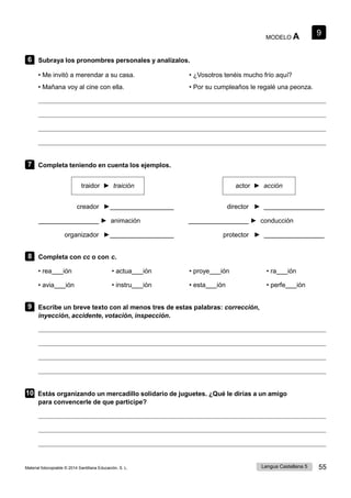 9
Lengua Castellana 5 55
Material fotocopiable © 2014 Santillana Educación, S. L.
MODELO A
6 Subraya los pronombres personales y analízalos.
• Me invitó a merendar a su casa. • ¿Vosotros tenéis mucho frío aquí?
• Mañana voy al cine con ella. • Por su cumpleaños le regalé una peonza.
7 Completa teniendo en cuenta los ejemplos.
traidor ► traición actor ► acción
creador ► director ►
► animación ► conducción
organizador ► protector ►
8 Completa con cc o con c.
• rea ión • actua ión • proye ión • ra ión
• avia ión • instru ión • esta ión • perfe ión
9 Escribe un breve texto con al menos tres de estas palabras: corrección,
inyección, accidente, votación, inspección.
10 Estás organizando un mercadillo solidario de juguetes. ¿Qué le dirías a un amigo
para convencerle de que participe?
 
