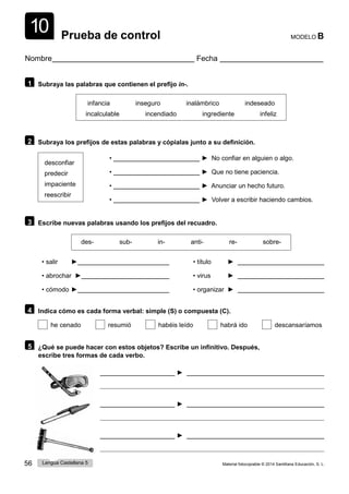 56 Lengua Castellana 5 Material fotocopiable © 2014 Santillana Educación, S. L.
10 Prueba de control MODELO B
Nombre Fecha
1 Subraya las palabras que contienen el prefijo in-.
infancia inseguro inalámbrico indeseado
incalculable incendiado ingrediente infeliz
2 Subraya los prefijos de estas palabras y cópialas junto a su definición.
desconfiar
predecir
impaciente
reescribir
• ► No confiar en alguien o algo.
• ► Que no tiene paciencia.
• ► Anunciar un hecho futuro.
• ► Volver a escribir haciendo cambios.
3 Escribe nuevas palabras usando los prefijos del recuadro.
des- sub- in- anti- re- sobre-
• salir ► • título ►
• abrochar ► • virus ►
• cómodo ► • organizar ►
4 Indica cómo es cada forma verbal: simple (S) o compuesta (C).
he cenado resumió habéis leído habrá ido descansaríamos
5 ¿Qué se puede hacer con estos objetos? Escribe un infinitivo. Después,
escribe tres formas de cada verbo.
►
►
►
 