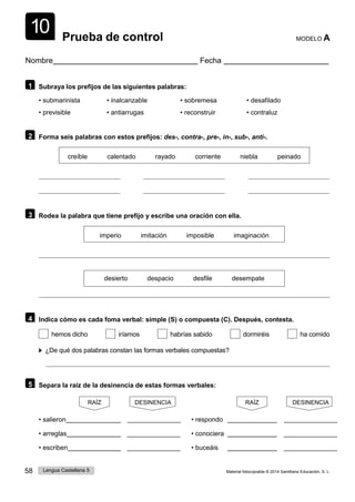 58 Lengua Castellana 5 Material fotocopiable © 2014 Santillana Educación, S. L.
10 Prueba de control MODELO A
Nombre Fecha
1 Subraya los prefijos de las siguientes palabras:
• submarinista • inalcanzable • sobremesa • desafilado
• previsible • antiarrugas • reconstruir • contraluz
2 Forma seis palabras con estos prefijos: des-, contra-, pre-, in-, sub-, anti-.
creíble calentado rayado corriente niebla peinado
3 Rodea la palabra que tiene prefijo y escribe una oración con ella.
imperio imitación imposible imaginación
desierto despacio desfile desempate
4 Indica cómo es cada foma verbal: simple (S) o compuesta (C). Después, contesta.
hemos dicho iríamos habrías sabido dormiréis ha comido
¿De qué dos palabras constan las formas verbales compuestas?
5 Separa la raíz de la desinencia de estas formas verbales:
RAÍZ DESINENCIA RAÍZ DESINENCIA
• salieron • respondo
• arreglas • conociera
• escriben • buceáis
 