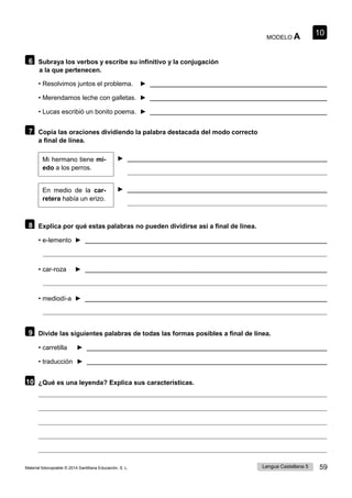 Lengua Castellana 5 59
Material fotocopiable © 2014 Santillana Educación, S. L.
10
MODELO A
6 Subraya los verbos y escribe su infinitivo y la conjugación
a la que pertenecen.
• Resolvimos juntos el problema. ►
• Merendamos leche con galletas. ►
• Lucas escribió un bonito poema. ►
7 Copia las oraciones dividiendo la palabra destacada del modo correcto
a final de línea.
Mi hermano tiene mi- ►
edo a los perros.
En medio de la car- ►
retera había un erizo.
8 Explica por qué estas palabras no pueden dividirse así a final de línea.
• e-lemento ►
• car-roza ►
• mediodí-a ►
9 Divide las siguientes palabras de todas las formas posibles a final de línea.
• carretilla ►
• traducción ►
10 ¿Qué es una leyenda? Explica sus características.
 