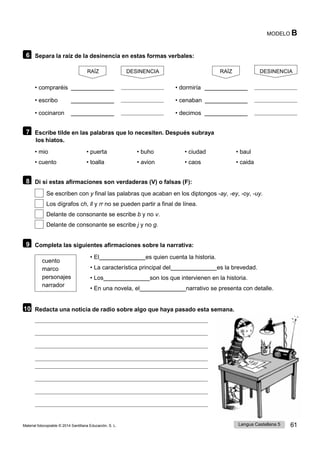 Lengua Castellana 5 61
Material fotocopiable © 2014 Santillana Educación, S. L.
MODELO B
6 Separa la raíz de la desinencia en estas formas verbales:
RAÍZ
• compraréis
• escribo
• cocinaron
DESINENCIA RAÍZ
• dormiría
• cenaban
• decimos
DESINENCIA
7 Escribe tilde en las palabras que lo necesiten. Después subraya
los hiatos.
• mio • puerta • buho • ciudad • baul
• cuento • toalla • avion • caos • caida
8 Di si estas afirmaciones son verdaderas (V) o falsas (F):
Se escriben con y final las palabras que acaban en los diptongos -ay, -ey, -oy, -uy.
Los dígrafos ch, ll y rr no se pueden partir a final de línea.
Delante de consonante se escribe b y no v.
Delante de consonante se escribe j y no g.
9 Completa las siguientes afirmaciones sobre la narrativa:
cuento
marco
personajes
narrador
• El es quien cuenta la historia.
• La característica principal del es la brevedad.
• Los son los que intervienen en la historia.
• En una novela, el narrativo se presenta con detalle.
10 Redacta una noticia de radio sobre algo que haya pasado esta semana.
 