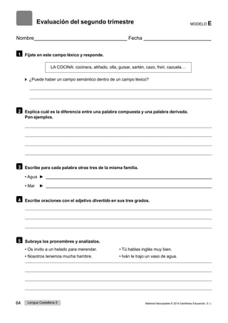 64 Lengua Castellana 5 Material fotocopiable © 2014 Santillana Educación, S. L.
Evaluación del segundo trimestre MODELO E
Nombre Fecha
1 Fíjate en este campo léxico y responde.
LA COCINA: cocinera, aliñado, olla, guisar, sartén, cazo, freír, cazuela…
¿Puede haber un campo semántico dentro de un campo léxico?
2 Explica cuál es la diferencia entre una palabra compuesta y una palabra derivada.
Pon ejemplos.
3 Escribe para cada palabra otras tres de la misma familia.
• Agua ►
• Mar ►
4 Escribe oraciones con el adjetivo divertido en sus tres grados.
5 Subraya los pronombres y analízalos.
• Os invito a un helado para merendar.
• Nosotros tenemos mucha hambre.
• Tú hablas inglés muy bien.
• Iván le trajo un vaso de agua.
 