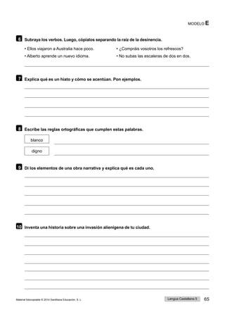 Lengua Castellana 5 65
Material fotocopiable © 2014 Santillana Educación, S. L.
MODELO E
6 Subraya los verbos. Luego, cópialos separando la raíz de la desinencia.
• Ellos viajaron a Australia hace poco. • ¿Compráis vosotros los refrescos?
• Alberto aprende un nuevo idioma. • No subas las escaleras de dos en dos.
7 Explica qué es un hiato y cómo se acentúan. Pon ejemplos.
8 Escribe las reglas ortográficas que cumplen estas palabras.
blanco
digno
9 Di los elementos de una obra narrativa y explica qué es cada uno.
10 Inventa una historia sobre una invasión alienígena de tu ciudad.
 