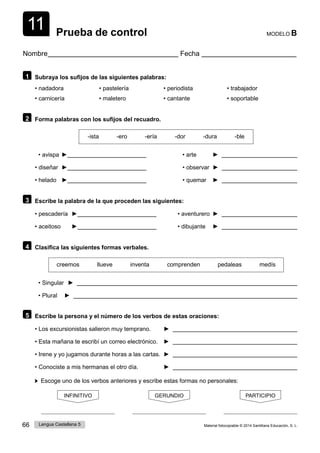11
66 Lengua Castellana 5 Material fotocopiable © 2014 Santillana Educación, S. L.
Prueba de control MODELO B
Nombre Fecha
1 Subraya los sufijos de las siguientes palabras:
• nadadora • pastelería • periodista • trabajador
• carnicería • maletero • cantante • soportable
2 Forma palabras con los sufijos del recuadro.
-ista -ero -ería -dor -dura -ble
• avispa ► • arte ►
• diseñar ► • observar ►
• helado ► • quemar ►
3 Escribe la palabra de la que proceden las siguientes:
• pescadería ► • aventurero ►
• aceitoso ► • dibujante ►
4 Clasifica las siguientes formas verbales.
creemos llueve inventa comprenden pedaleas medís
• Singular ►
• Plural ►
5 Escribe la persona y el número de los verbos de estas oraciones:
• Los excursionistas salieron muy temprano. ►
• Esta mañana te escribí un correo electrónico. ►
• Irene y yo jugamos durante horas a las cartas. ►
• Conociste a mis hermanas el otro día. ►
Escoge uno de los verbos anteriores y escribe estas formas no personales:
INFINITIVO GERUNDIO PARTICIPIO
 