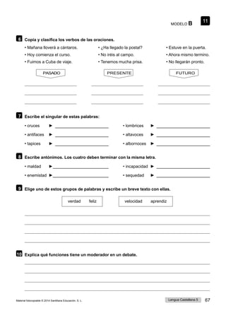 11
Lengua Castellana 5 67
Material fotocopiable © 2014 Santillana Educación, S. L.
MODELO B
6 Copia y clasifica los verbos de las oraciones.
• Mañana lloverá a cántaros. • ¿Ha llegado la postal? • Estuve en la puerta.
• Hoy comienza el curso. • No iréis al campo. • Ahora mismo termino.
• Fuimos a Cuba de viaje. • Tenemos mucha prisa. • No llegarán pronto.
PASADO PRESENTE FUTURO
7 Escribe el singular de estas palabras:
• cruces ► • lombrices ►
• antifaces ► • altavoces ►
• tapices ► • albornoces ►
8 Escribe antónimos. Los cuatro deben terminar con la misma letra.
• maldad ► • incapacidad ►
• enemistad ► • sequedad ►
9 Elige uno de estos grupos de palabras y escribe un breve texto con ellas.
verdad feliz velocidad aprendiz
10 Explica qué funciones tiene un moderador en un debate.
 