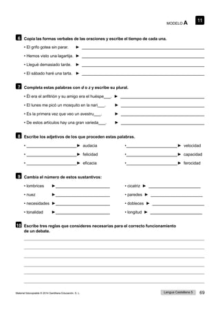 11
Lengua Castellana 5 69
Material fotocopiable © 2014 Santillana Educación, S. L.
MODELO A
6 Copia las formas verbales de las oraciones y escribe el tiempo de cada una.
• El grifo gotea sin parar. ►
• Hemos visto una lagartija. ►
• Llegué demasiado tarde. ►
• El sábado haré una tarta. ►
7 Completa estas palabras con d o z y escribe su plural.
• Él era el anfitrión y su amigo era el huéspe . ►
• El lunes me picó un mosquito en la nari . ►
• Es la primera vez que veo un avestru . ►
• De estos artículos hay una gran varieda . ►
8 Escribe los adjetivos de los que proceden estas palabras.
• ► audacia • ► velocidad
• ► felicidad • ► capacidad
• ► eficacia • ► ferocidad
9 Cambia el número de estos sustantivos:
• lombrices ► • cicatriz ►
• nuez ► • paredes ►
• necesidades ► • dobleces ►
• tonalidad ► • longitud ►
10 Escribe tres reglas que consideres necesarias para el correcto funcionamiento
de un debate.
11
 