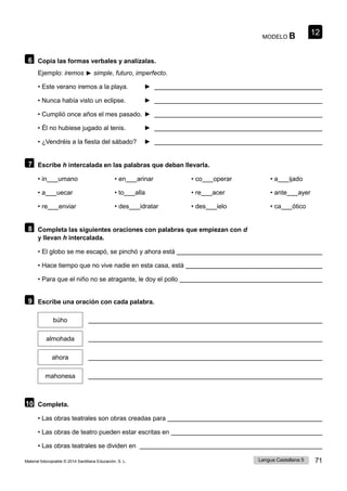 12
Lengua Castellana 5 71
Material fotocopiable © 2014 Santillana Educación, S. L.
MODELO B
6 Copia las formas verbales y analízalas.
Ejemplo: iremos ► simple, futuro, imperfecto.
• Este verano iremos a la playa. ►
• Nunca había visto un eclipse. ►
• Cumplió once años el mes pasado. ►
• Él no hubiese jugado al tenis. ►
• ¿Vendréis a la fiesta del sábado? ►
7 Escribe h intercalada en las palabras que deban llevarla.
• in umano • en arinar • co operar • a ijado
• a uecar • to alla • re acer • ante ayer
• re enviar • des idratar • des ielo • ca ótico
8 Completa las siguientes oraciones con palabras que empiezan con d
y llevan h intercalada.
• El globo se me escapó, se pinchó y ahora está
• Hace tiempo que no vive nadie en esta casa, está
• Para que el niño no se atragante, le doy el pollo
9 Escribe una oración con cada palabra.
búho
almohada
ahora
mahonesa
10 Completa.
• Las obras teatrales son obras creadas para
• Las obras de teatro pueden estar escritas en
• Las obras teatrales se dividen en
 