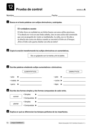 12
72 Lengua Castellana 5 Material fotocopiable © 2014 Santillana Educación, S. L.
Prueba de control MODELO A
Nombre Fecha
1 Busca en el texto palabras con sufijos diminutivos y subráyalas.
El verdadero cuento
El lobo feroz en realidad era un lobito bueno con unos ojillos preciosos.
Y la abuela no vivía en una linda cabaña, sino en una casita mal construida
que con un poquitín de viento se tambaleaba. La niña, eso sí, llevaba a
su abuela una cesta con dulces cuando se encontró al lobo en el bosque.
¡Pero el lobo solo quería charlar con ella un ratito!
2 Copia la oración transformando los sufijos diminutivos en aumentativos.
Dio un golpecito con la manita y tiró el platito.
3 Escribe palabras añadiendo sufijos aumentativos o diminutivos.
AUMENTATIVOS
• piso ►
• maleta ►
• perro ►
DIMINUTIVOS
• pelo ►
• coche ►
• lápiz ►
4 Escribe dos formas simples y dos formas compuestas de cada verbo.
sonreír
plantar
• Simples ►
• Compuestas ►
• Simples ►
• Compuestas ►
5 Explica en qué se diferencian los tiempos perfectos de los imperfectos.
 