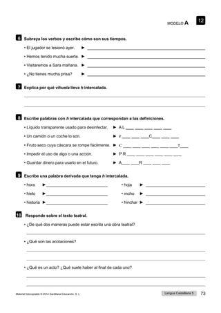12
Lengua Castellana 5 73
Material fotocopiable © 2014 Santillana Educación, S. L.
MODELO A
6 Subraya los verbos y escribe cómo son sus tiempos.
• El jugador se lesionó ayer. ►
• Hemos tenido mucha suerte. ►
• Visitaremos a Sara mañana. ►
• ¿No tienes mucha prisa? ►
7 Explica por qué vihuela lleva h intercalada.
8 Escribe palabras con h intercalada que correspondan a las definiciones.
• Líquido transparente usado para desinfectar. ► A L ____ ____ ____ ____ ____
• Un camión o un coche lo son. ► V ____ ____ ____C____ ____ ____
• Fruto seco cuya cáscara se rompe fácilmente. ► C ____ ____
• Impedir el uso de algo o una acción. ► P R ____ ____ ____ ____ ____ ____
• Guardar dinero para usarlo en el futuro. ► A____ ____R ____ ____ ____
9 Escribe una palabra derivada que tenga h intercalada.
• hora ► • hoja ►
• hielo ► • moho ►
• historia ► • hinchar ►
10 Responde sobre el texto teatral.
• ¿De qué dos maneras puede estar escrita una obra teatral?
• ¿Qué son las acotaciones?
• ¿Qué es un acto? ¿Qué suele haber al final de cada uno?
C ____ ____ ____ ____ ____ ____T____
 