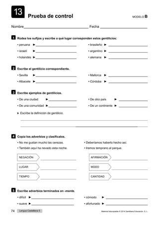 74 Lengua Castellana 5 Material fotocopiable © 2014 Santillana Educación, S. L.
13 Prueba de control MODELO B
Nombre Fecha
1 Rodea los sufijos y escribe a qué lugar corresponden estos gentilicios:
• peruana ► • brasileño ►
• israelí ► • argentino ►
• holandés ► • alemana ►
2 Escribe el gentilicio correspondiente.
• Sevilla ► • Mallorca ►
• Albacete ► • Córdoba ►
3 Escribe ejemplos de gentilicios.
• De una ciudad ► • De otro país ►
• De una comunidad ► • De un continente ►
Escribe la definición de gentilicio.
4 Copia los adverbios y clasifícalos.
• No me gustan mucho las cerezas.
• También aquí ha nevado esta noche.
• Deberíamos haberlo hecho así.
• Iremos temprano al parque.
NEGACIÓN AFIRMACIÓN
LUGAR MODO
TIEMPO CANTIDAD
5 Escribe adverbios terminados en -mente.
• difícil ► • cómodo ►
• suave ► • afortunado ►
 
