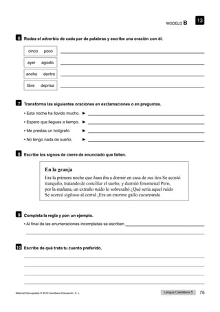 Lengua Castellana 5 75
Material fotocopiable © 2014 Santillana Educación, S. L.
13
MODELO B
6 Rodea el adverbio de cada par de palabras y escribe una oración con él.
cinco poco
ayer agosto
ancho dentro
libre deprisa
7 Transforma las siguientes oraciones en exclamaciones o en preguntas.
• Esta noche ha llovido mucho. ►
• Espero que llegues a tiempo. ►
• Me prestas un bolígrafo. ►
• No tengo nada de sueño. ►
8 Escribe los signos de cierre de enunciado que falten.
En la granja
Era la primera noche que Juan iba a dormir en casa de sus tíos Se acostó
tranquilo, tratando de conciliar el sueño, y durmió fenomenal Pero,
por la mañana, un extraño ruido lo sobresaltó ¿Qué sería aquel ruido
Se acercó sigiloso al corral ¡Era un enorme gallo cacareando
9 Completa la regla y pon un ejemplo.
• Al final de las enumeraciones incompletas se escriben
10 Escribe de qué trata tu cuento preferido.
 
